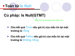 Toán tử Is Null

Cú pháp: Is Null(GTMT)
                       Mẫu tin tại trường cần kiểm tra


   Cho kết quả True nếu giá trị của mẫu tin tại một
   trường là rỗng

   Cho kết quả False nếu giá trị của mẫu tin tại một
   trường là không rỗng
 