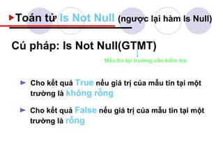 Toán tử Is Not Null (ngược lại hàm Is Null)

Cú pháp: Is Not Null(GTMT)
                       Mẫu tin tại trường cần kiểm tra



   Cho kết quả True nếu giá trị của mẫu tin tại một
   trường là không rỗng

   Cho kết quả False nếu giá trị của mẫu tin tại một
   trường là rỗng
 