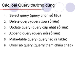 Các loại Query thường dùng

 1.   Select query (query chọn số liệu)
 2.   Delete query (query xóa số liệu)
 3.   Update query (query cập nhật số liệu)
 4.   Append query (query nối số liệu)
 5.   Make-table query (query tạo ra table)
 6.   CrosTab query (querry tham chiếu chéo)
 