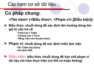 Các hàm cơ sở dữ liệu
Cú pháp chung:
 <Tên hàm> (<Biểu thức>, <Phạm vi>,[Điều kiện])
 Biểu thức: chuỗi dùng để xác định tên trường dùng tìm
 giá trị cần trả về
      - Field của 1 Table
      - Control của 1 Form
      - Hằng, hàm của Access basic

 Phạm vi: chuỗi dùng để xác định miền làm việc
     - Tên Table hay Query
     - Câu lệnh SQL

 Điều kiện: biểu thức chuỗi dùng để hạn chế phạm vi
 dữ liệu mà hàm thực hiện (có thể có hoặc không)
 