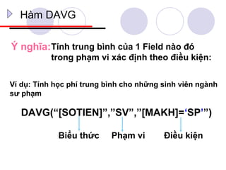Hàm DAVG

Ý nghĩa: Tính trung bình của 1 Field nào đó
           trong phạm vi xác định theo điều kiện:


Ví dụ: Tính học phí trung bình cho những sinh viên ngành
sư phạm

   DAVG(“[SOTIEN]”,”SV”,”[MAKH]=‘SP’”)

             Biểu thức     Phạm vi       Điều kiện
 