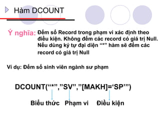 Hàm DCOUNT

Ý nghĩa: Đếm số Record trong phạm vi xác định theo
           điều kiện. Không đếm các record có giá trị Null.
           Nếu dùng ký tự đại diện “*” hàm sẽ đếm các
           record có giá trị Null

Ví dụ: Đếm số sinh viên ngành sư phạm


  DCOUNT(“*”,”SV”,”[MAKH]=‘SP’”)

        Biểu thức Phạm vi         Điều kiện
 