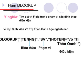 Hàm DLOOKUP

  Ý nghĩa: Tìm giá trị Field trong phạm vi xác định theo
             điều kiện


  Ví dụ: Sinh viên Võ Thị Thảo Oanh học ngành nào


DLOOKUP(“[TENNG]”,”SV”,”[HOTEN]=‘Võ Thị
                           Thảo Oanh’”)
              Biểu thức Phạm vi
                                           Điều kiện
 