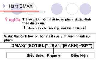 Hàm DMAX

Ý nghĩa: Trả về giá trị lớn nhất trong phạm vi xác định
           theo điều kiện.
            Hàm này chỉ làm việc với Field kiểu số
Ví dụ: Xác định học phí lớn nhất của Sinh viên ngành sư
phạm
    DMAX(“[SOTIEN]”,”SV”,”[MAKH]=‘SP’”)

              Biểu thức Phạm vi           Điều kiện
 