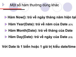 Một số hàm thường dùng khác


   Hàm Now(): trả về ngày tháng năm hiện tại

    Hàm Year(Date): trả về năm của Date    (C1)


    Hàm Month(Date): trả về tháng của Date
    Hàm Day(Date): trả về ngày của Date    (C3)



Với Date là 1 biến hoặc 1 giá trị kiểu date/time
 