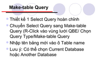 Make-table Query

 Thiếtkế 1 Select Query hoàn chỉnh
 Chuyển Select Query sang Make-table
  Query (R-Click vào vùng lưới QBE/ Chọn
  Query Type/Make-table Query
 Nhập tên bảng mới vào ô Table name
 Lưu ý: Có thể chọn Current Database
  hoặc Another Database
 