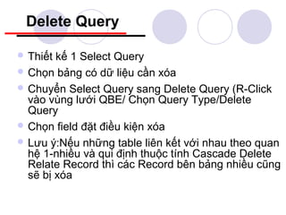 Delete Query

 Thiết kế 1 Select Query
 Chọn bảng có dữ liệu cần xóa
 Chuyển Select Query sang Delete Query (R-Click
  vào vùng lưới QBE/ Chọn Query Type/Delete
  Query
 Chọn field đặt điều kiện xóa
 Lưu ý:Nếu những table liên kết với nhau theo quan
  hệ 1-nhiều và qui định thuộc tính Cascade Delete
  Relate Record thì các Record bên bảng nhiều cũng
  sẽ bị xóa
 