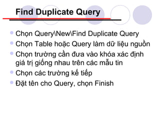 Find Duplicate Query

 Chọn    QueryNewFind Duplicate Query
 Chọn Table hoặc Query làm dữ liệu nguồn
 Chọn trường cần đưa vào khóa xác định
  giá trị giống nhau trên các mẫu tin
 Chọn các trường kế tiếp
 Đặt tên cho Query, chọn Finish
 