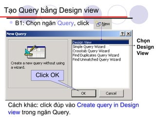 Tạo Query bằng Design view
  B1:   Chọn ngăn Query, click

                                               Chọn
                                               Design
                                               View



            Click OK



 Cách khác: click đúp vào Create query in Design
 view trong ngăn Query.
 
