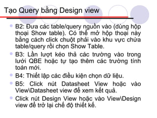Tạo Query bằng Design view
  B2: Đưa các table/query nguồn vào (dùng hộp
   thoại Show table). Có thể mở hộp thoại này
   bằng cách click chuột phải vào khu vực chứa
   table/query rồi chọn Show Table.
  B3: Lần lượt kéo thả các trường vào trong
   lưới QBE hoặc tự tạo thêm các trường tính
   toán mới.
  B4: Thiết lập các điều kiện chọn dữ liệu.
  B5: Click nút Datasheet View hoặc vào
   ViewDatasheet view để xem kết quả.
  Click nút Design View hoặc vào ViewDesign
   view để trở lại chế độ thiết kế.
 