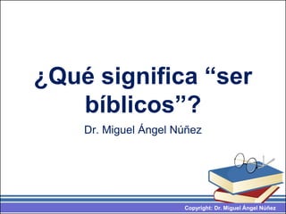 Copyright: Dr. Miguel Ángel Núñez
¿Qué significa “ser
bíblicos”?
Dr. Miguel Ángel Núñez
 