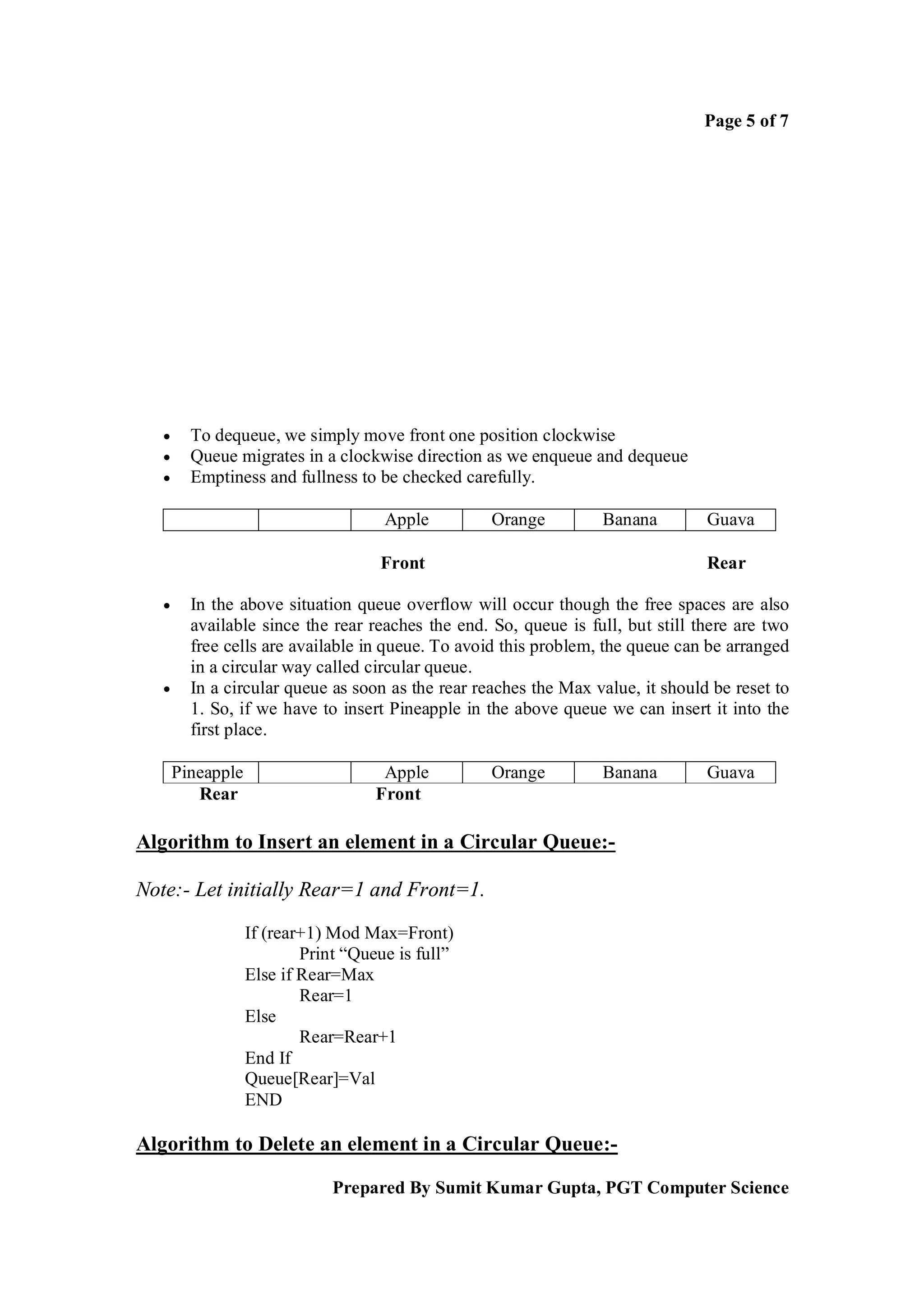 Page 5 of 7




        To dequeue, we simply move front one position clockwise
        Queue migrates in a clockwise direction as we enqueue and dequeue
        Emptiness and fullness to be checked carefully.

                                      Apple        Orange         Banana         Guava

                                     Front                                       Rear

        In the above situation queue overflow will occur though the free spaces are also
         available since the rear reaches the end. So, queue is full, but still there are two
         free cells are available in queue. To avoid this problem, the queue can be arranged
         in a circular way called circular queue.
        In a circular queue as soon as the rear reaches the Max value, it should be reset to
         1. So, if we have to insert Pineapple in the above queue we can insert it into the
         first place.

       Pineapple                      Apple        Orange         Banana         Guava
          Rear                       Front

Algorithm to Insert an element in a Circular Queue:-

Note:- Let initially Rear=1 and Front=1.

                   If (rear+1) Mod Max=Front)
                           Print “Queue is full”
                   Else if Rear=Max
                           Rear=1
                   Else
                           Rear=Rear+1
                   End If
                   Queue[Rear]=Val
                   END

Algorithm to Delete an element in a Circular Queue:-

                               Prepared By Sumit Kumar Gupta, PGT Computer Science
 