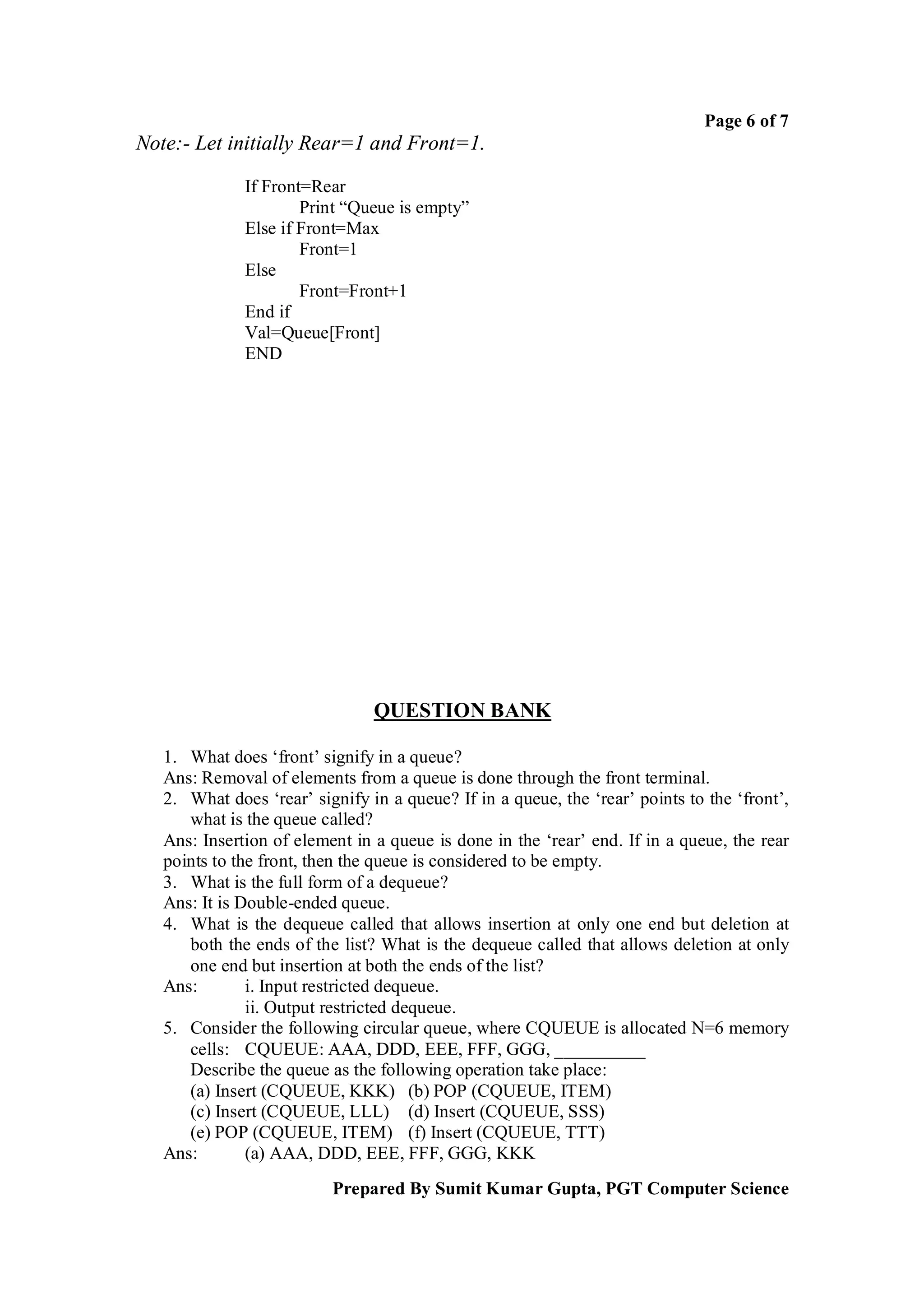 Page 6 of 7
Note:- Let initially Rear=1 and Front=1.

              If Front=Rear
                      Print “Queue is empty”
              Else if Front=Max
                      Front=1
              Else
                      Front=Front+1
              End if
              Val=Queue[Front]
              END




                                QUESTION BANK

   1. What does ‘front’ signify in a queue?
   Ans: Removal of elements from a queue is done through the front terminal.
   2. What does ‘rear’ signify in a queue? If in a queue, the ‘rear’ points to the ‘front’,
      what is the queue called?
   Ans: Insertion of element in a queue is done in the ‘rear’ end. If in a queue, the rear
   points to the front, then the queue is considered to be empty.
   3. What is the full form of a dequeue?
   Ans: It is Double-ended queue.
   4. What is the dequeue called that allows insertion at only one end but deletion at
      both the ends of the list? What is the dequeue called that allows deletion at only
      one end but insertion at both the ends of the list?
   Ans:        i. Input restricted dequeue.
               ii. Output restricted dequeue.
   5. Consider the following circular queue, where CQUEUE is allocated N=6 memory
      cells: CQUEUE: AAA, DDD, EEE, FFF, GGG, __________
      Describe the queue as the following operation take place:
      (a) Insert (CQUEUE, KKK) (b) POP (CQUEUE, ITEM)
      (c) Insert (CQUEUE, LLL) (d) Insert (CQUEUE, SSS)
      (e) POP (CQUEUE, ITEM) (f) Insert (CQUEUE, TTT)
   Ans:        (a) AAA, DDD, EEE, FFF, GGG, KKK
                          Prepared By Sumit Kumar Gupta, PGT Computer Science
 