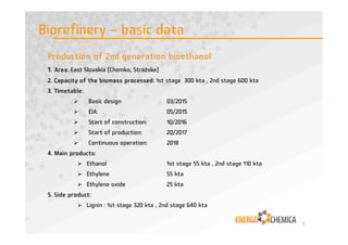 Company name ENERGOCHEMICA SE
Legal form European company, Societas Europaea SE
Headquarter Praha 9, Prosek, Prosecká 851/64, Zip Code 190 00, Czech Rebublic
www.energochemica.eu
Capital 82,5 mil. EUR
Ordinary shares 1 500 000
Vision Chemical and energy holding which can become one of the
leaders in the area of chlorine chemistry in Central and Eastern
Europe
Sales 2014 188 mil. € - consolidated
Employees 1 950 (average number)
Chairman of the Executive Board/CEO Ondrej Macko
Chairman of the Supervisory Board Dušan Velič
2
ENERGOCHEMICA SE
 