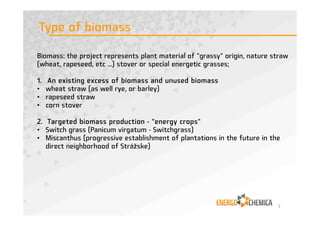 Biomass: the project represents plant material of "grassy" origin, nature straw
(wheat, rapeseed, etc ...) stover or special energetic grasses;
1. An existing excess of biomass and unused biomass
• wheat straw (as well rye, or barley)
• rapeseed straw
• corn stover
2. Targeted biomass production - "energy crops"
• Switch grass (Panicum virgatum - Switchgrass)
• Miscanthus (progressive establishment of plantations in the future in the
direct neighborhood of Strážske)
Type of biomass
5
 