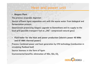 Heat and power unit
• Biogass Plant
The process: anaerobic digestion
Source: effluent lignin separation unit with the waste water from biological and
fermentation process
Downstream processing: biogass upgrade to biomethane and its supply to the
local grid (possible transport fuel as „CNG“- compressed natural gass)
• Fluid boiler for the heat and power production (electric power 40 MWe
and 87 MWt thermal power)
Process: Combined power and heat generation by CFB technology (combustion in
circulating fluidized bed)
Source: biomass in the form of lignin
Environmental benefits: elimination of NOx, SOx, CO2
7
 