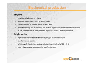 Biochemical production
• Ethylene
• catalytic dehydration of ethanol
• Reaction environment: 300°C in water/steam
• conversion rate of ethanol will be on 100% level
• after the cooling and de-watering the mixture is pressured and dried and later divided
in low temperatures in order to reach high purity product able to polymerize
• Ethyleneoxide
• high-selective oxidation of ethylene by oxygen on silver catalyzer
• exothermic and reaction
• efficiency of the ethylene oxide production is on the level of 80 – 85 %
• pure ethylene oxide is separated in rectification unit
8
 