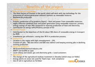 State of the art technology
• The third factory of licensor in the world, which will work with top technology for the
processing of second-generation cellulosic biomass as renewable resource;
• Biochemicals production
Energy
• Primary combustion of by-products (lignin) – heat and power from renewable resources;
• Highly effective combined heat and power generation using renewable resources- primary
energy savings of over 40% compared to separate production of heat and electricity;
• Contribution to energy selfsufficiency concept of EU
Climate change
• Contribution to the objectives of the EU about 10% share of renewable energy in transport
by 2020;
• Greenhouse gas emissions : saving over 99 % in production process;
Employment
• Location in the region with high unemployment – 21%;
• Creation of jobs - 160 new direct and 600 new indirect and keeping existing jobs in declining
existing production
Industrial symbiosis
• Old brownfield/chemical industry site
• WWTP and landfill on spot
• Local railway and steam, gas and electricity grids + Local customers
Agriculture
• The change of the agricultural residues treatment in Slovakia (which stays on fields)
• Energy plants on areas not used for food crops - ILUC compliance
• Use of ash in agriculture as fertilizer
Benefits of the project
9
 