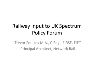 Railway input to UK Spectrum
Policy Forum
Trevor Foulkes M.A., C.Eng., FIRSE, FIET
Principal Architect, Network Rail
 