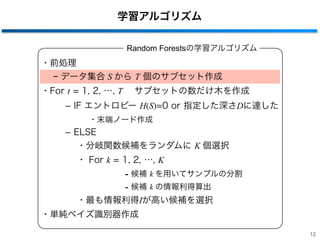 ・前処理
− データ集合 S から T 個のサブセット作成
・For t = 1, 2, …, T  サブセットの数だけ木を作成
­ IF エントロピー H(S)=0 or 指定した深さDに達した
・末端ノード作成
­ ELSE
・分岐関数候補をランダムに K 個選択
・ For k = 1, 2, …, K
- 候補 k を用いてサンプルの分割
- 候補 k の情報利得算出
・最も情報利得Iが高い候補を選択
・単純ベイズ識別器作成
学習アルゴリズム
Random Forestsの学習アルゴリズム
12
 