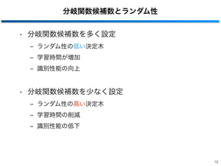 分岐関数候補数とランダム性
• 分岐関数候補数を多く設定
‒ ランダム性の低い決定木
‒ 学習時間が増加
‒ 識別性能の向上
• 分岐関数候補数を少なく設定
‒ ランダム性の高い決定木
‒ 学習時間の削減
‒ 識別性能の低下
19
 
