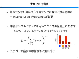 実装上の注意点
• 学習サンプルの各クラスのサンプル数が不均等の場合
→ Inverse Label Frequencyが必要
• 学習サンプル I すべてを用いてクラスの頻度分布を作成
‒ あるサンプル i ∈ I に付けられているラベルを ciを利用
• カテゴリの頻度分布作成時に重み付け
37
c =
i I
[c = ci]
1
カテゴリ C
頻度
 