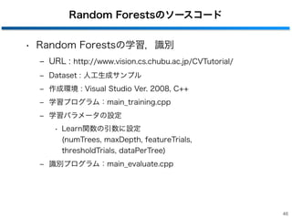 Random Forestsのソースコード
• Random Forestsの学習，識別
‒ URL : http://www.vision.cs.chubu.ac.jp/CVTutorial/
‒ Dataset : 人工生成サンプル
‒ 作成環境 : Visual Studio Ver. 2008, C++
‒ 学習プログラム：main_training.cpp
‒ 学習パラメータの設定
• Learn関数の引数に設定 
(numTrees, maxDepth, featureTrials,  
thresholdTrials, dataPerTree)
‒ 識別プログラム：main_evaluate.cpp
46
 