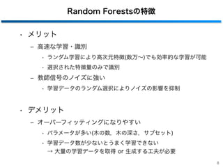 Random Forestsの特徴
• メリット
‒ 高速な学習・識別
• ランダム学習により高次元特徴(数万∼)でも効率的な学習が可能
• 選択された特徴量のみで識別
‒ 教師信号のノイズに強い
• 学習データのランダム選択によりノイズの影響を抑制
• デメリット
‒ オーバーフィッティングになりやすい
• パラメータが多い(木の数，木の深さ，サブセット)
• 学習データ数が少ないとうまく学習できない 
→ 大量の学習データを取得 or 生成する工夫が必要
8
 