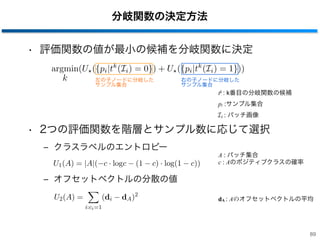 分岐関数の決定方法
• 評価関数の値が最小の候補を分岐関数に決定
• 2つの評価関数を階層とサンプル数に応じて選択
‒ クラスラベルのエントロピー
‒ オフセットベクトルの分散の値
89
Ir = InIl (5)
∆E = E(In) −
|Il|
|In|
E(Il) −
|Ir|
|In|
E(Ir) (6)
E(I) = −
N
n=1
Pnlog2Pn (7)
p(C = P|S) =
1
T
T
t=1
SP
t
SP
t + SN
t
(8)
U1(A) = |A|(−c · logc − (1 − c) · log(1 − c)) (9)
U2(A) =
i:ci=1
(di − dA)2
(10)
Ir = InIl (5)
∆E = E(In) −
|Il|
|In|
E(Il) −
|Ir|
|In|
E(Ir) (6)
E(I) = −
N
n=1
Pnlog2Pn (7)
p(C = P|S) =
1
T
T
t=1
SP
t
SP
t + SN
t
(8)
U1(A) = |A|(−c · logc − (1 − c) · log(1 − c)) (9)
U2(A) =
i:ci=1
(di − dA)2
(10)
k k
A : パッチ集合
c : Aのポジティブクラスの確率
tk : k番目の分岐関数の候補
Hough ImageV 歩行者検出結果
図 6: 投票処理を用いた歩行者検出
ここで dA はオフセットベクトル di の平均値であるので，U2 はオフセットベクトルの分散に相
当する．2 つの評価関数を用いて，各ノードの分岐関数は以下の手順で選択される．まず，式
(2) の分岐関数のプール {tk} を生成する．そして，式 (10) を用いて背景パッチと物体パッチの
不確実性が最小となる分岐関数を選択する．
argmin
k
(U⋆({pi|tk
(Ii) = 0) + U⋆({pi|tk
(Ii) = 0)) (10)
ここで，⋆ は 1 か 2 のいずれかをランダムに選択することを表している．しかし，入力される
パッチ集合に含まれる背景パッチの数があまりに少ない場合，オフセットの不確実性が最小と
なるように分岐関数を選択するため ⋆ には 2 が適用される．また，⋆ に 1 と 2 を交互に選択す
ることで，末端ノードでは確実に双方の不確実性が減少していると考えられる．このように構
築した木を用いてオブジェクトの検出を行う．
識別
HF による物体検出では，入力画像に含まれる対象オブジェクトを投票処理により，重心を求
めることでオブジェクトを検出することができる．第 1 段階により検出された歩行者候補領域
から抽出したパッチを各決定木に入力する．末端ノードに到達した，画像中のある位置 y のパッ
チ I(y) が画像中の異なる位置 x を中心としたオブジェクトに含まれる確率を式 (11) により算
出して，木の本数 T で平均する．
: パッチ画像
dA : Aのオフセットベクトルの平均
pi :サンプル集合
argmin
k
(U ({pi|tk
(Ii) = 0}) + U ({pi|tk
(Ii) = 1}))
左の子ノードに分岐した 
サンプル集合
右の子ノードに分岐した 
サンプル集合
 