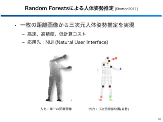 Random Forestsによる人体姿勢推定 [Shotton2011]
• 一枚の距離画像から三次元人体姿勢推定を実現
‒ 高速、高精度、低計算コスト
‒ 応用先：NUI (Natural User Interface)
98
出力：３次元間接位置(姿勢)入力：単一の距離画像
 