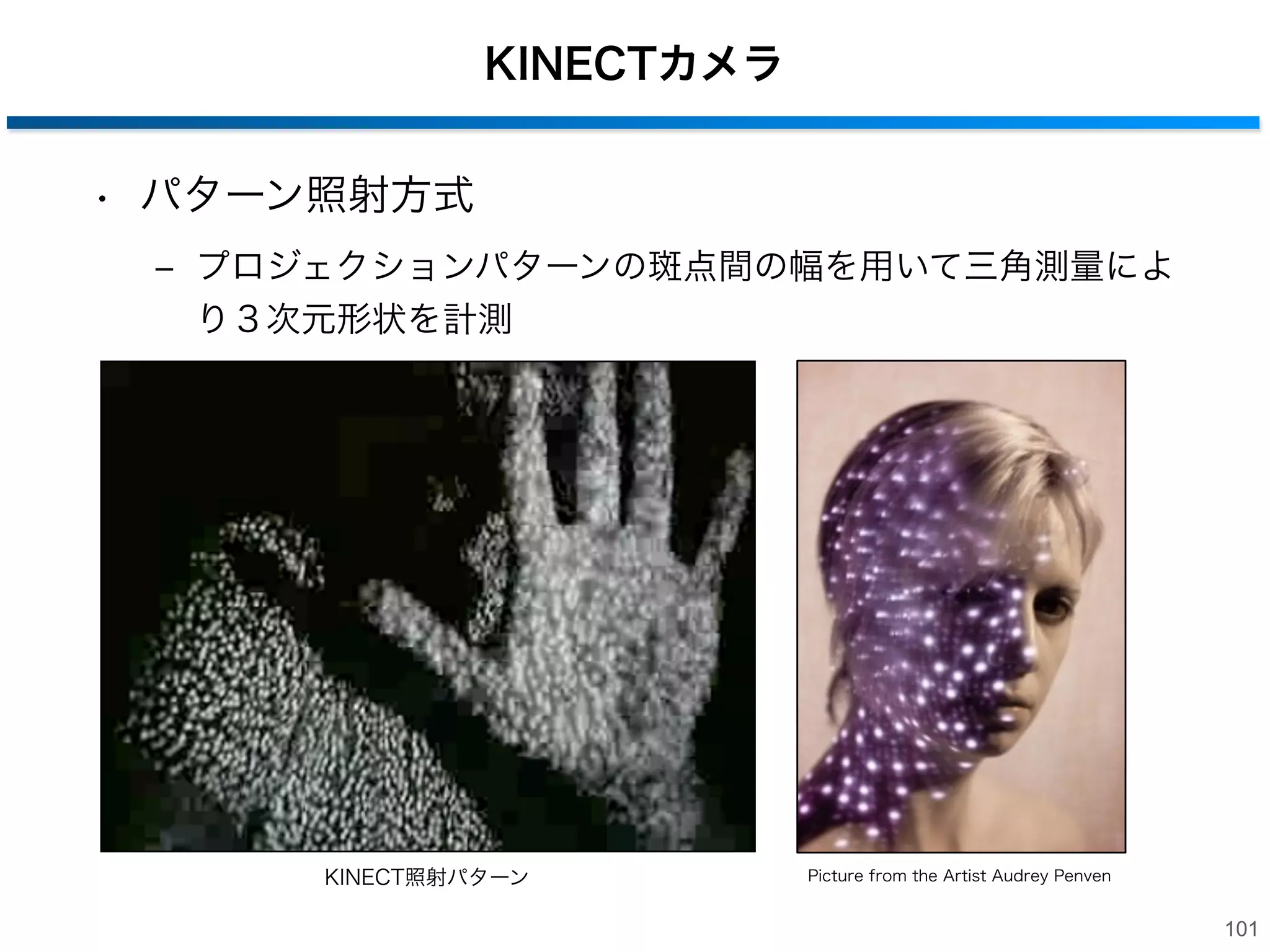 TOF(Time of Flight)カメラ

Principles of ToF Imaging

• TOF(飛行時間)方式

Continuous Wave Modulation
• Continuous light waves instead of short light pulses
‒ LED光源を変調させ、CCD/CMOS イメージセンサは各画素ご
• Modulation in terms of frequency of sinusoidal waves
とに反射してきた変調信号の位相を計測
• Detected wave after reflection has shifted phase
• Phase shift proportional to distance from reflecting surface
‒ 各画素の距離は変調信号の周期の分数として定義

continuous wave

...

Phase Meter
20 MHz
Emitter

...

...

...

Detector

phase shift
3D Surface

13

100

 