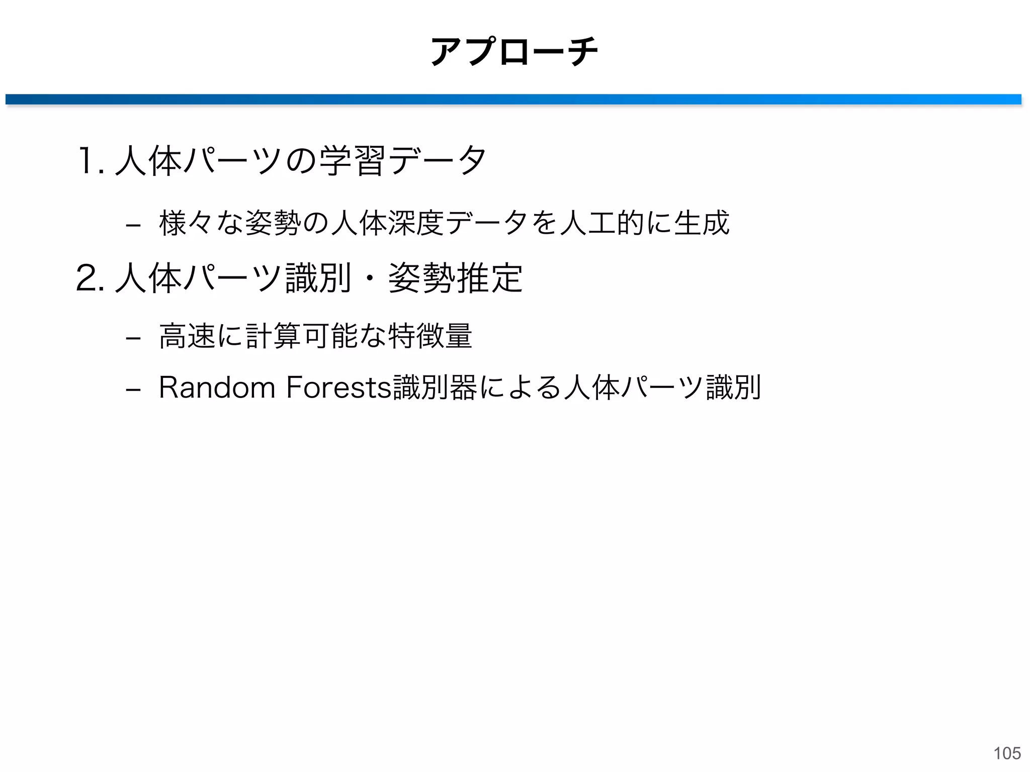 手法の流れ
1. 深度画像から人体を検出（背景差分）
2. 人体をパーツ分割
3. 関節の3次元位置を取得

104

 