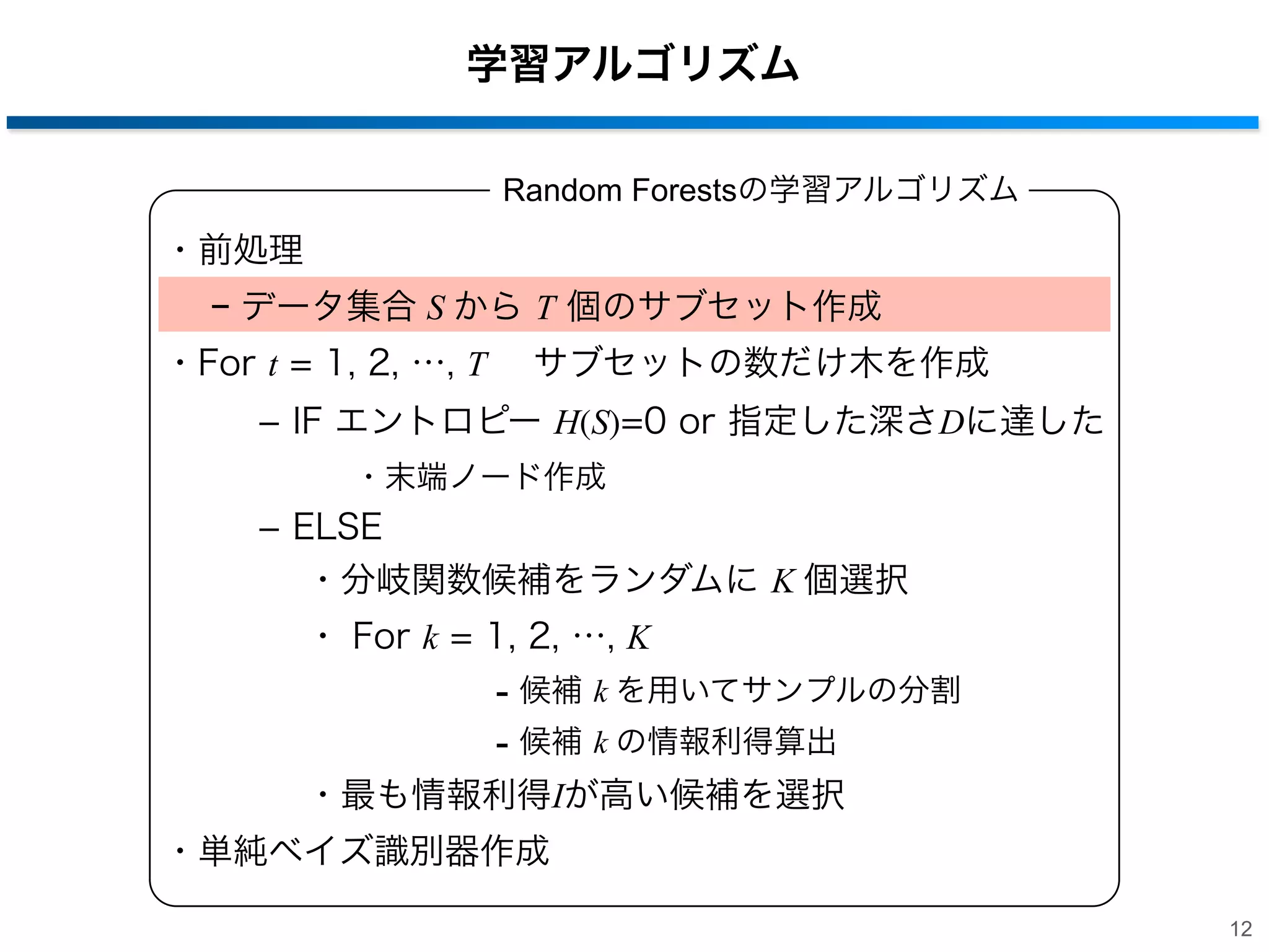 学習アルゴリズム
Random Forestsの学習アルゴリズム

・前処理
− データ集合 S から T 個のサブセット作成
・For t = 1, 2, …, T  サブセットの数だけ木を作成
­ IF エントロピー H(S)=0 or 指定した深さDに達した
・末端ノード作成

­ ELSE
・分岐関数候補をランダムに K 個選択
・ For k = 1, 2, …, K

- 候補 k を用いてサンプルの分割
- 候補 k の情報利得算出
・最も情報利得Iが高い候補を選択
・単純ベイズ識別器作成
12

 