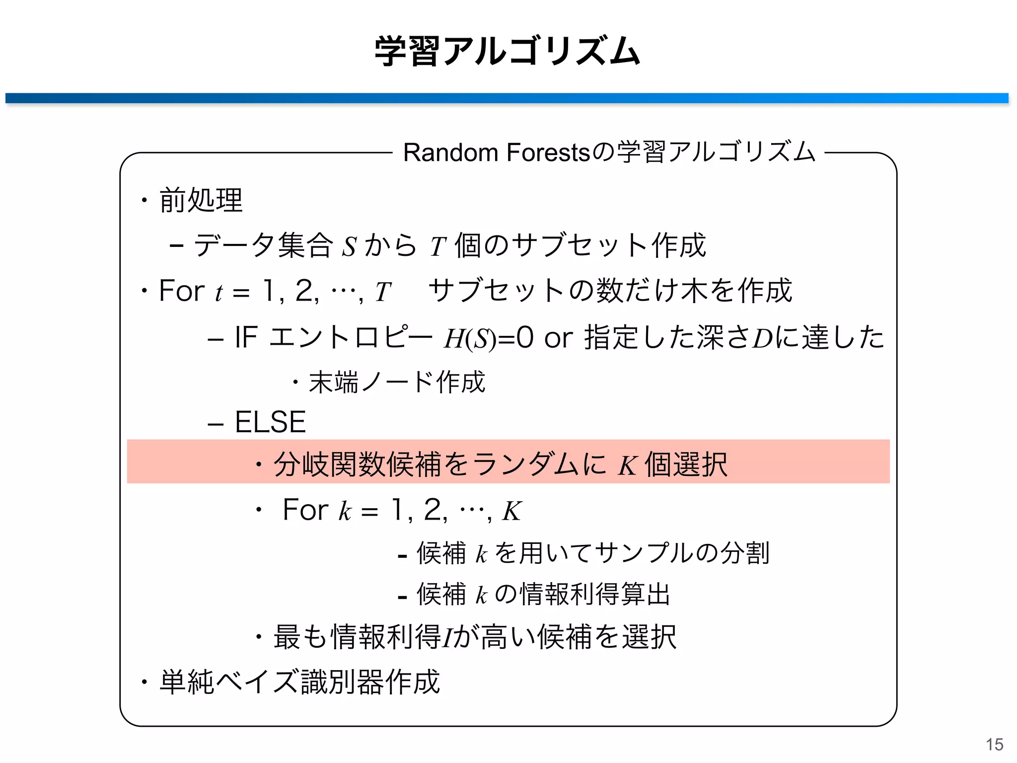 学習アルゴリズム
Random Forestsの学習アルゴリズム

・前処理
− データ集合 S から T 個のサブセット作成
・For t = 1, 2, …, T  サブセットの数だけ木を作成
­ IF エントロピー H(S)=0 or 指定した深さDに達した
・末端ノード作成

­ ELSE
・分岐関数候補をランダムに K 個選択
・ For k = 1, 2, …, K

- 候補 k を用いてサンプルの分割
- 候補 k の情報利得算出
・最も情報利得Iが高い候補を選択
・単純ベイズ識別器作成
15

 