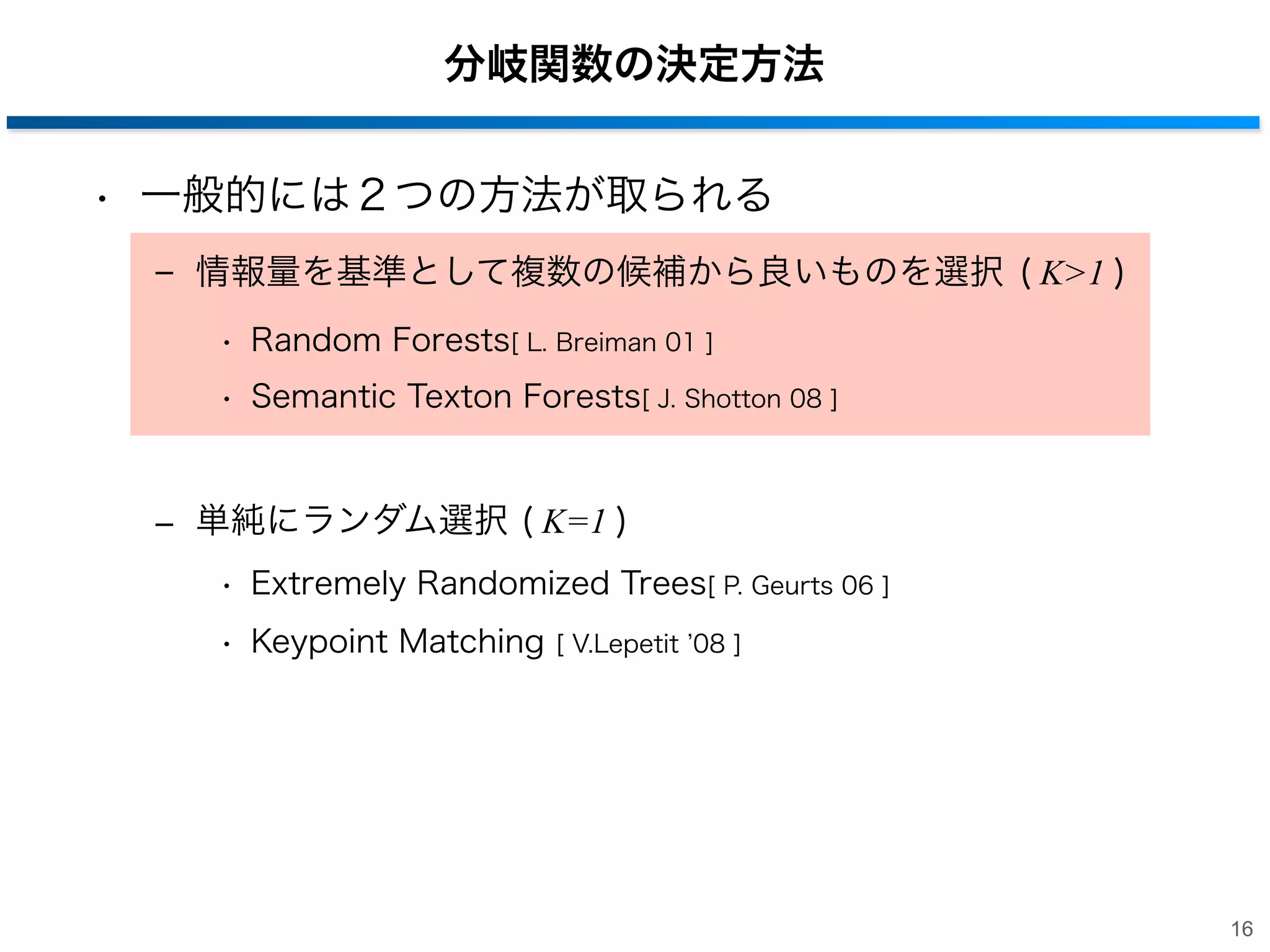 分岐関数の決定方法
• 一般的には２つの方法が取られる
‒ 情報量を基準として複数の候補から良いものを選択 ( K>1 )
• Random Forests[ L. Breiman 01 ]
• Semantic Texton Forests[ J. Shotton 08 ]

‒ 単純にランダム選択 ( K=1 )
• Extremely Randomized Trees[ P. Geurts 06 ]
• Keypoint Matching

[ V.Lepetit 08 ]

16

 