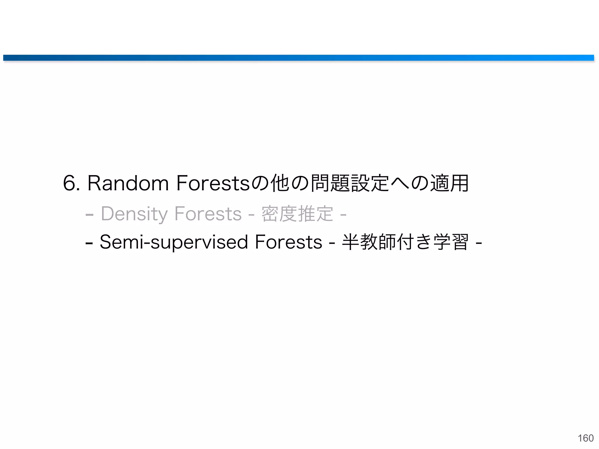 アンサンブルモデルの効果
• 個々の木の出力では特徴をとらえきれてないが
木の出力を合成することで滑らかな密度推定が可能

高

+

/T =

+ +

低

tree 1
€

tree 2
€
各treeの出力

tree T

€

forestsの出力

159

 
