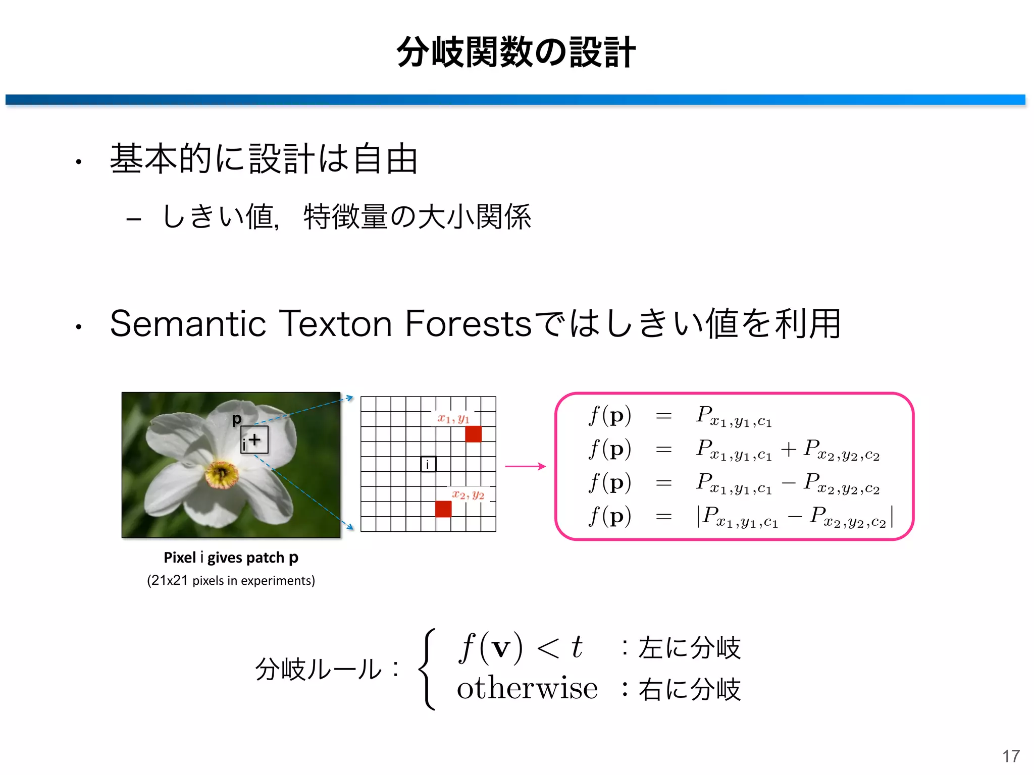 分岐関数の設計
• 基本的に設計は自由
‒ しきい値，特徴量の大小関係

• Semantic Texton Forestsではしきい値を利用

i

f (p)
f (p)
f (p)

=
=
=

Px1 ,y1 ,c1
Px1 ,y1 ,c1 + Px2 ,y2 ,c2
Px1 ,y1 ,c1 Px2 ,y2 ,c2

f (p)

p

=

|Px1 ,y1 ,c1

Px2 ,y2 ,c2 |

Pixel&i&gives&patch&p
(21x21 pixels'in'experiments)'

分岐ルール：

f (v) < t
otherwise

：左に分岐
：右に分岐
17

 