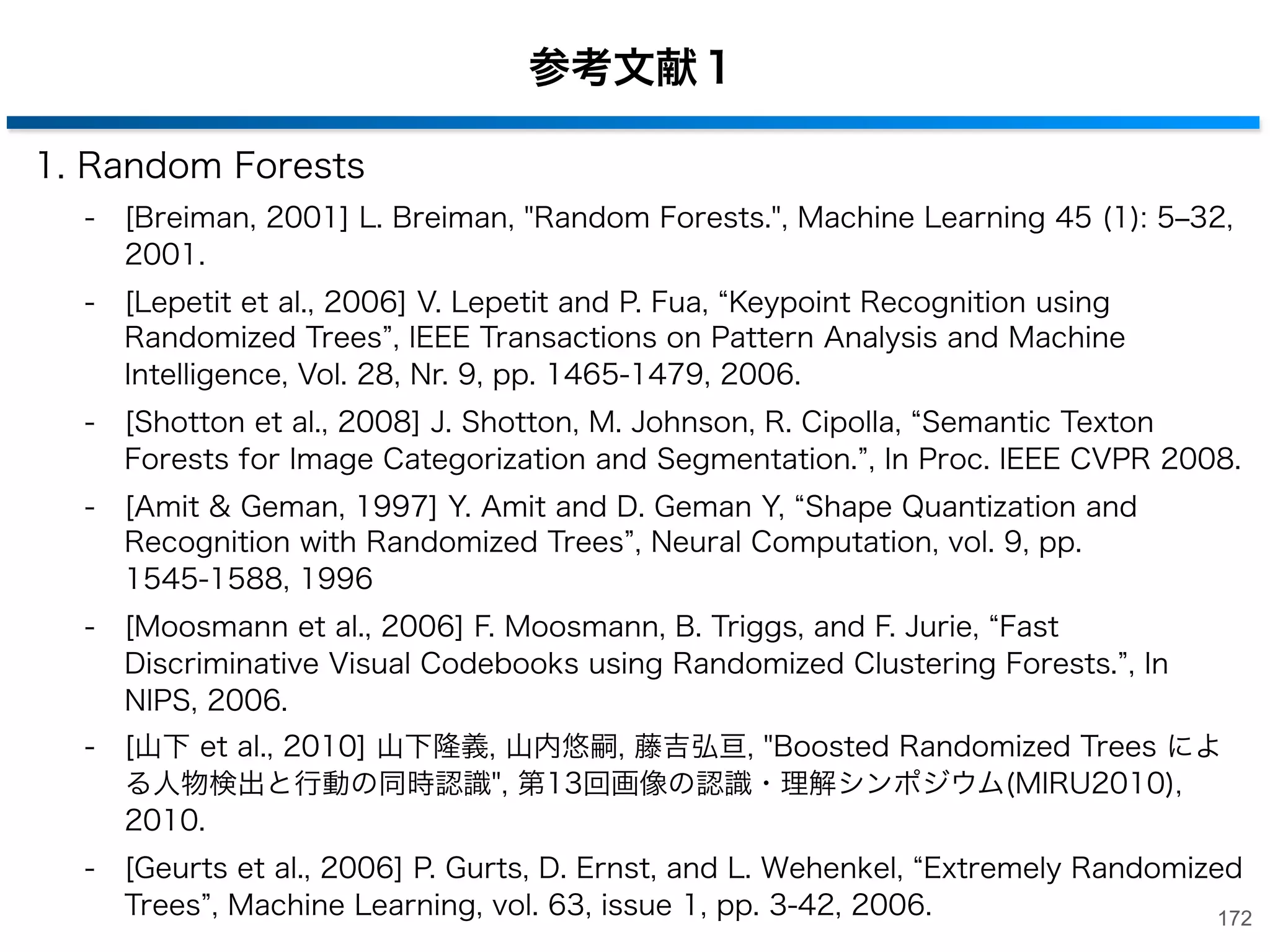 チュートリアル資料：Random Forests[Criminisi et al., 2011]
• Classiﬁcation, Regression, Density Estimation,
Manifold Learning and Semi-Supervised Learning

チュートリアル： http://research.microsoft.com/en-us/groups/vision/decisionforests.aspx
171

 