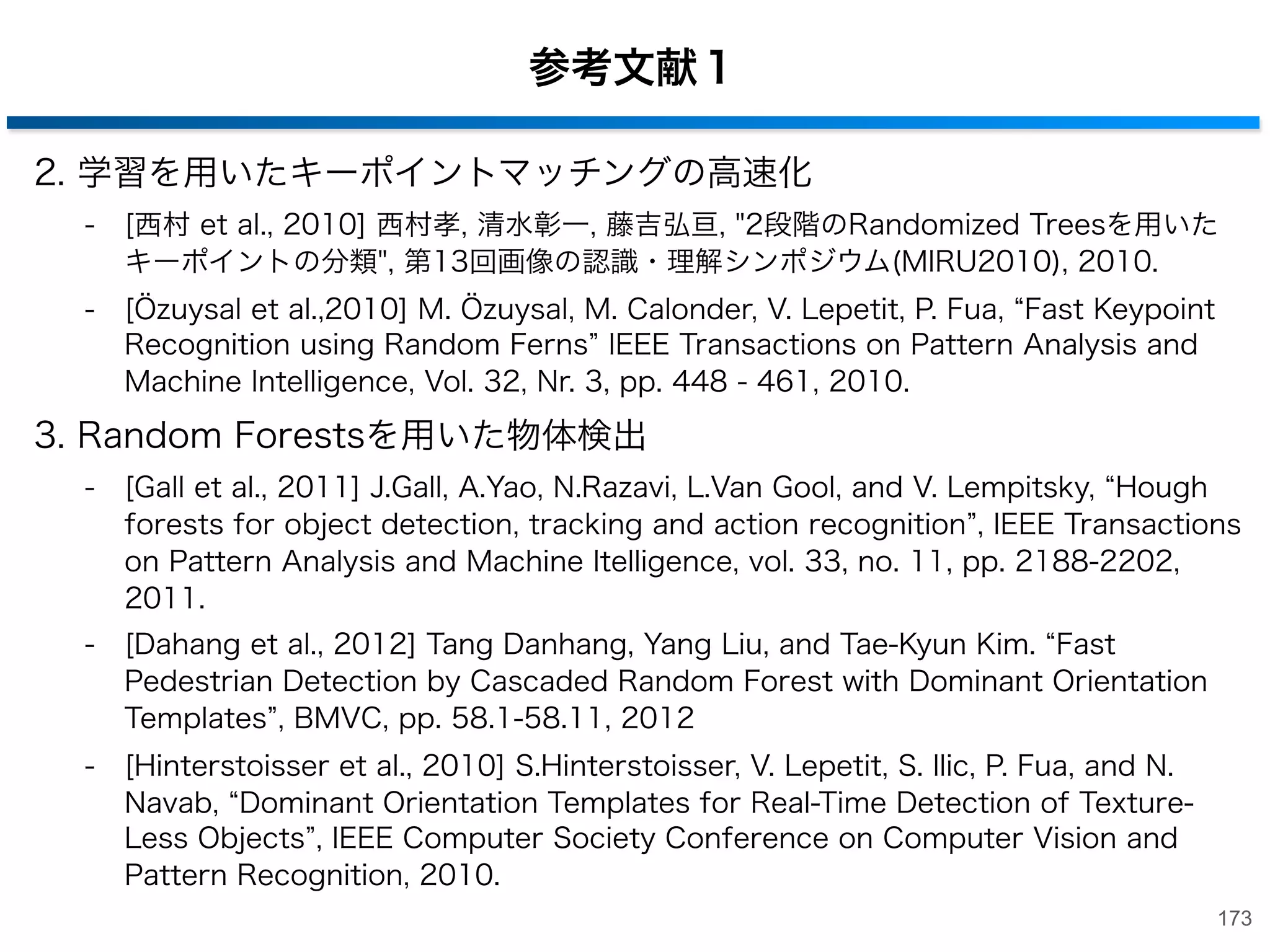 参考文献１
1. Random Forests
-

[Breiman, 2001] L. Breiman, Random Forests., Machine Learning 45 (1): 5‒32,
2001.

-

[Lepetit et al., 2006] V. Lepetit and P. Fua, Keypoint Recognition using
Randomized Trees , IEEE Transactions on Pattern Analysis and Machine
Intelligence, Vol. 28, Nr. 9, pp. 1465-1479, 2006.

-

[Shotton et al., 2008] J. Shotton, M. Johnson, R. Cipolla, Semantic Texton
Forests for Image Categorization and Segmentation. , In Proc. IEEE CVPR 2008.

-

[Amit  Geman, 1997] Y. Amit and D. Geman Y, Shape Quantization and
Recognition with Randomized Trees , Neural Computation, vol. 9, pp.
1545-1588, 1996

-

[Moosmann et al., 2006] F. Moosmann, B. Triggs, and F. Jurie, Fast
Discriminative Visual Codebooks using Randomized Clustering Forests. , In
NIPS, 2006.

-

[山下 et al., 2010] 山下隆義, 山内悠嗣, 藤吉弘亘, Boosted Randomized Trees によ
る人物検出と行動の同時認識, 第13回画像の認識・理解シンポジウム(MIRU2010),
2010.

-

[Geurts et al., 2006] P. Gurts, D. Ernst, and L. Wehenkel, Extremely Randomized
Trees , Machine Learning, vol. 63, issue 1, pp. 3-42, 2006.
172

 