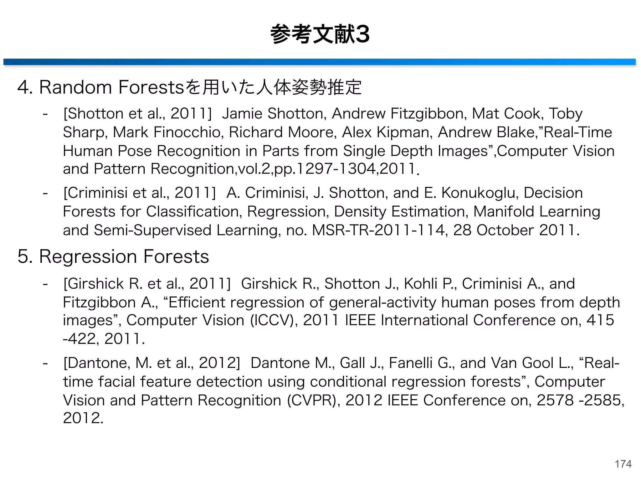 参考文献１
2. 学習を用いたキーポイントマッチングの高速化
-

[西村 et al., 2010] 西村孝, 清水彰一, 藤吉弘亘, 2段階のRandomized Treesを用いた
キーポイントの分類, 第13回画像の認識・理解シンポジウム(MIRU2010), 2010.

-

[Özuysal et al.,2010] M. Özuysal, M. Calonder, V. Lepetit, P. Fua, Fast Keypoint
Recognition using Random Ferns IEEE Transactions on Pattern Analysis and
Machine Intelligence, Vol. 32, Nr. 3, pp. 448 - 461, 2010.

3. Random Forestsを用いた物体検出
-

[Gall et al., 2011] J.Gall, A.Yao, N.Razavi, L.Van Gool, and V. Lempitsky, Hough
forests for object detection, tracking and action recognition , IEEE Transactions
on Pattern Analysis and Machine Itelligence, vol. 33, no. 11, pp. 2188-2202,
2011.

-

[Dahang et al., 2012] Tang Danhang, Yang Liu, and Tae-Kyun Kim. Fast
Pedestrian Detection by Cascaded Random Forest with Dominant Orientation
Templates , BMVC, pp. 58.1-58.11, 2012

-

[Hinterstoisser et al., 2010] S.Hinterstoisser, V. Lepetit, S. llic, P. Fua, and N.
Navab, Dominant Orientation Templates for Real-Time Detection of TextureLess Objects , IEEE Computer Society Conference on Computer Vision and
Pattern Recognition, 2010.
173

 
