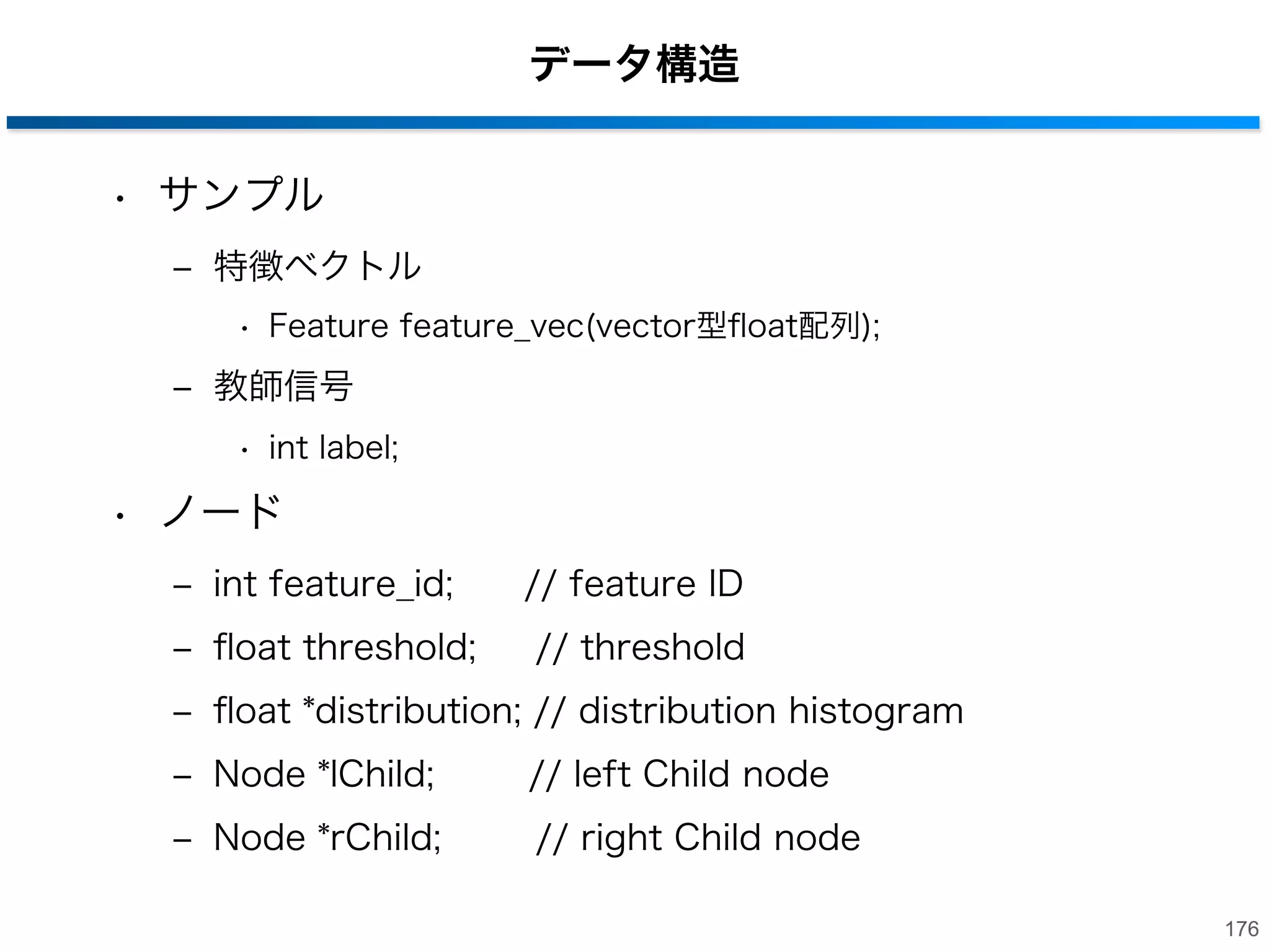 プログラム解説
• プログラム構成
‒ main_training.cpp (学習のメイン関数)
‒ main_evaluate.cpp (識別のメイン関数)
‒ rts_forest.cpp (RFの生成・走査に関する処理関数)
‒ rts_tree.cpp (決定木の生成・走査に関する処理関数)
‒ rts_forest.hpp (決定木のパラメータに関するヘッダ)
‒ rts_tree.hpp (決定木の生成・走査に関するヘッダ)
‒ rts_feature.hpp (特徴量を格納するクラスが書かれたヘッダ)
‒ rts_node.hpp (各ノードの情報を格納するクラス)
‒ rts_sample.hpp (各サンプルの特徴ベクトルとラベルを格納
するクラス)
175

 