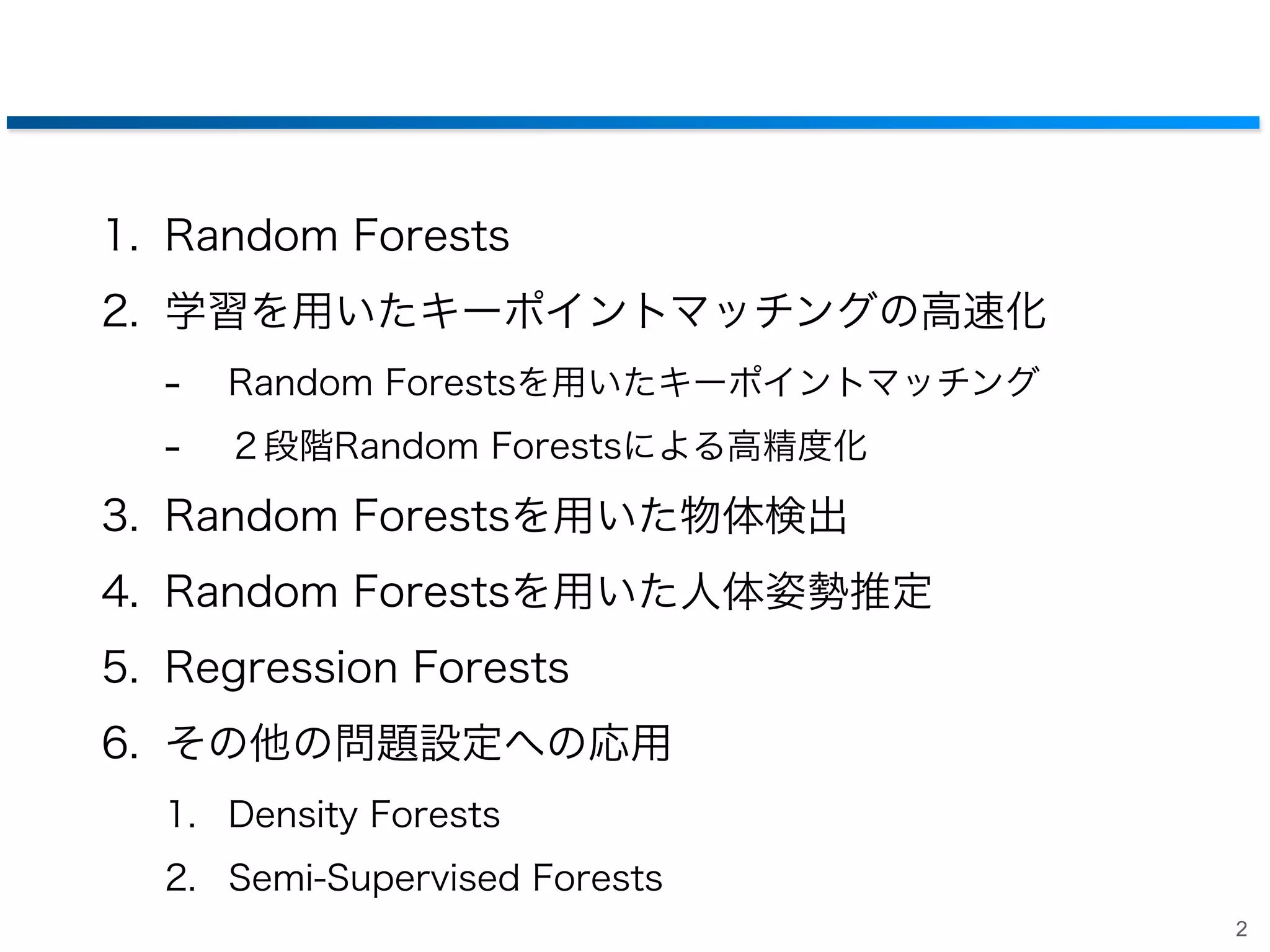1. Random Forests
2. 学習を用いたキーポイントマッチングの高速化

-

Random Forestsを用いたキーポイントマッチング
２段階Random Forestsによる高精度化

3. Random Forestsを用いた物体検出
4. Random Forestsを用いた人体姿勢推定
5. Regression Forests
6. その他の問題設定への応用
1. Density Forests
2. Semi-Supervised Forests
2

 