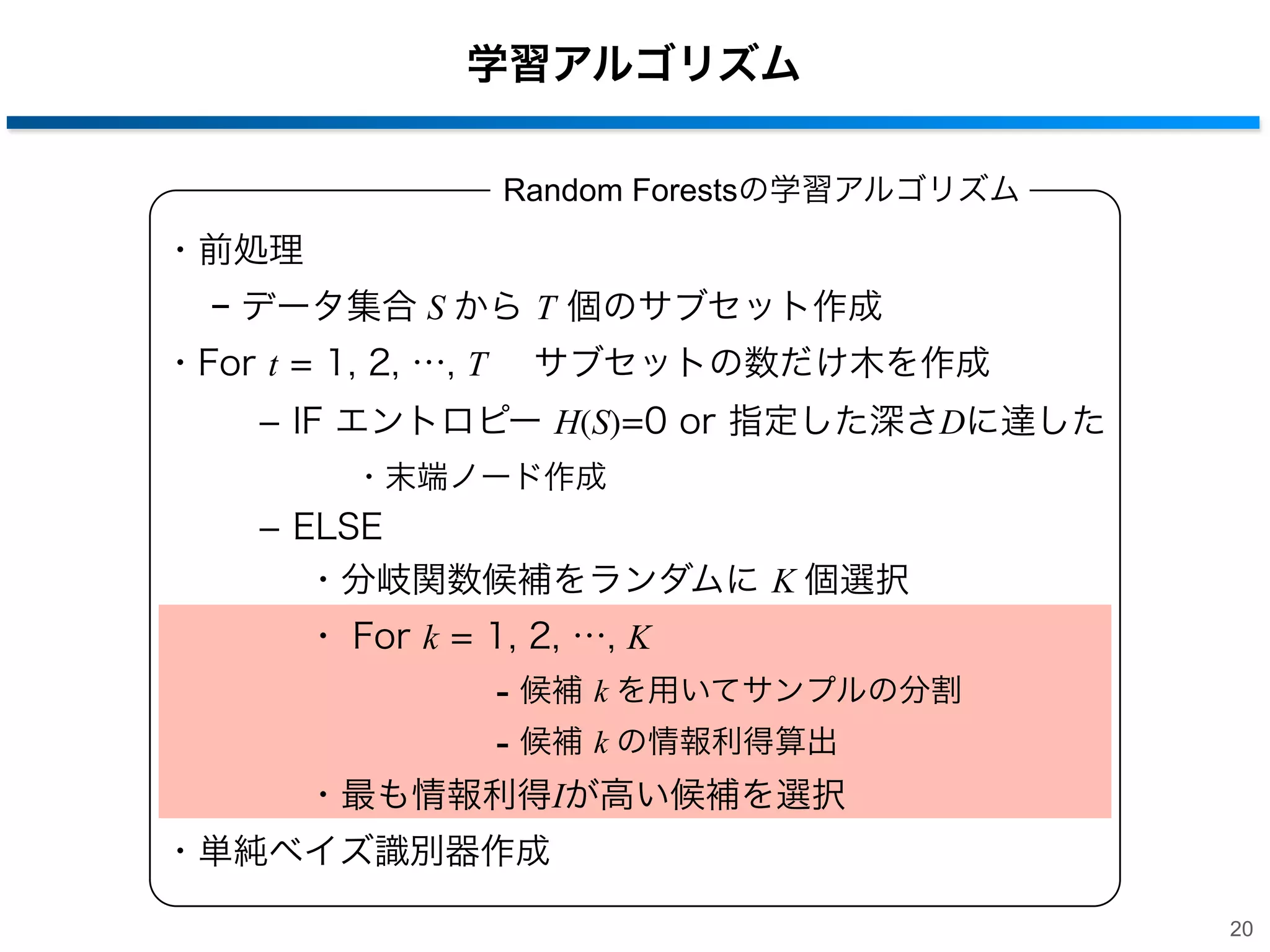 学習アルゴリズム
Random Forestsの学習アルゴリズム

・前処理
− データ集合 S から T 個のサブセット作成
・For t = 1, 2, …, T  サブセットの数だけ木を作成
­ IF エントロピー H(S)=0 or 指定した深さDに達した
・末端ノード作成

­ ELSE
・分岐関数候補をランダムに K 個選択
・ For k = 1, 2, …, K

- 候補 k を用いてサンプルの分割
- 候補 k の情報利得算出
・最も情報利得Iが高い候補を選択
・単純ベイズ識別器作成
20

 