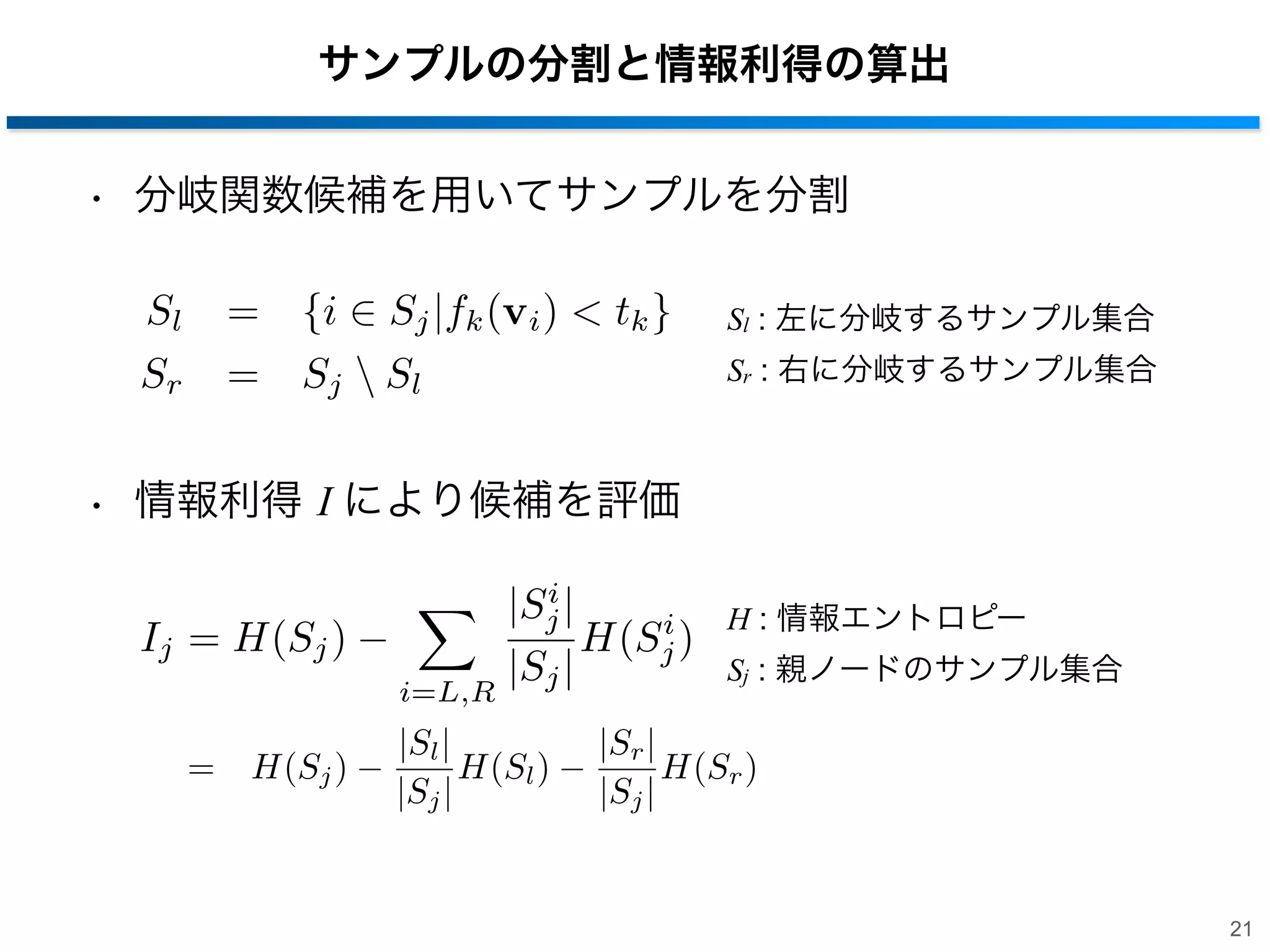 サンプルの分割と情報利得の算出
• 分岐関数候補を用いてサンプルを分割
Sl
Sr

= {i

Sj |fk (vi ) < tk }

= Sj  Sl

Sl : 左に分岐するサンプル集合
Sr : 右に分岐するサンプル集合

• 情報利得 I により候補を評価
Ij = H(Sj )
i=L,R

= H(Sj )

i
|Sj |
i
H(Sj )
|Sj |

|Sl |
H(Sl )
|Sj |

H : 情報エントロピー
Sj : 親ノードのサンプル集合

|Sr |
H(Sr )
|Sj |
21

 