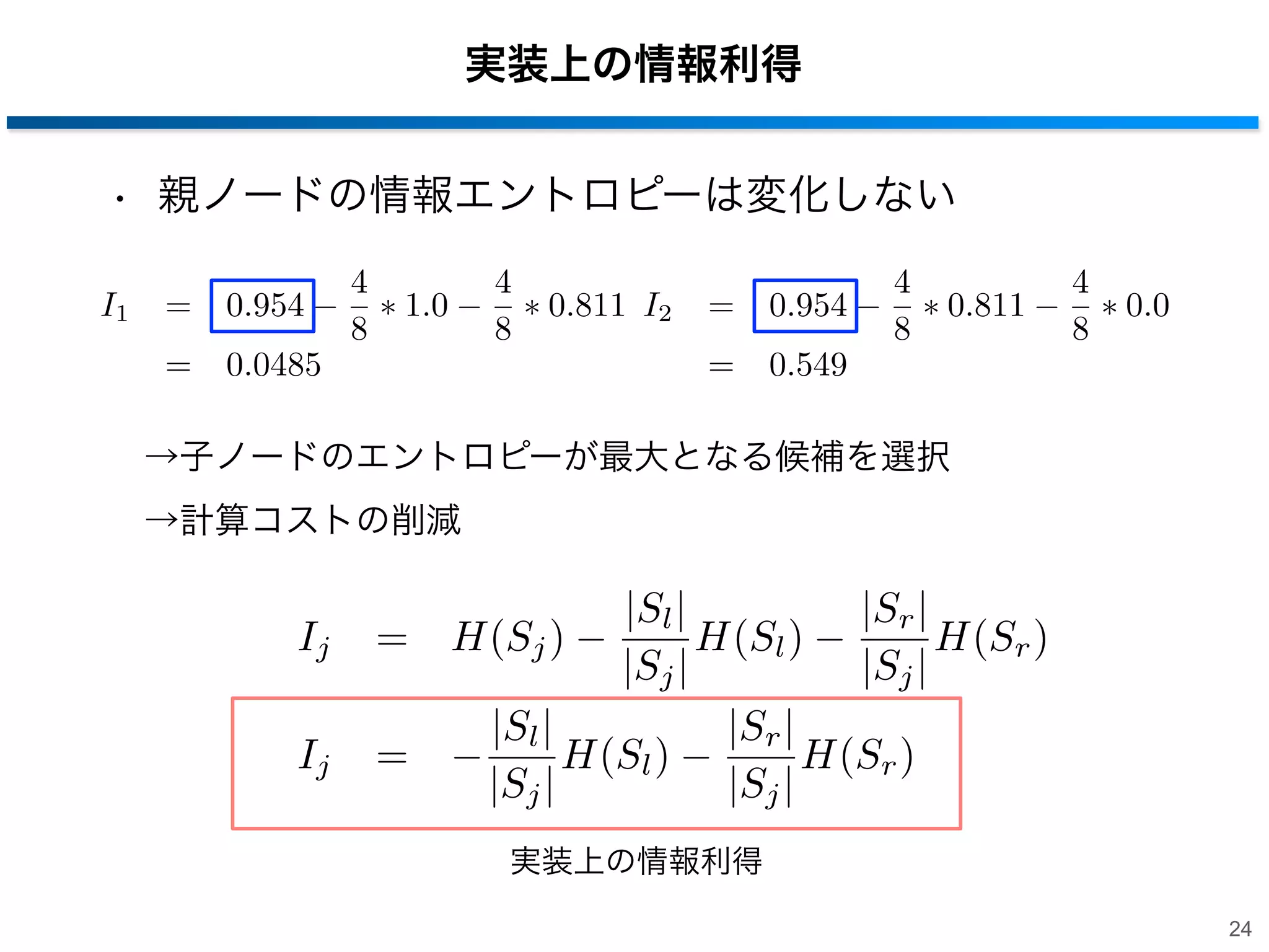 実装上の情報利得
• 親ノードの情報エントロピーは変化しない
I1

=

0.954

=

0.0485

4
8

1.0

4
8

0.811 I2

=

0.954

=

0.549

4
8

0.811

4
8

0.0

→子ノードのエントロピーが最大となる候補を選択
→計算コストの削減

Ij
Ij

|Sl |
|Sr |
= H(Sj )
H(Sl )
H(Sr )
|Sj |
|Sj |
|Sl |
|Sr |
=
H(Sl )
H(Sr )
|Sj |
|Sj |
実装上の情報利得
24

 