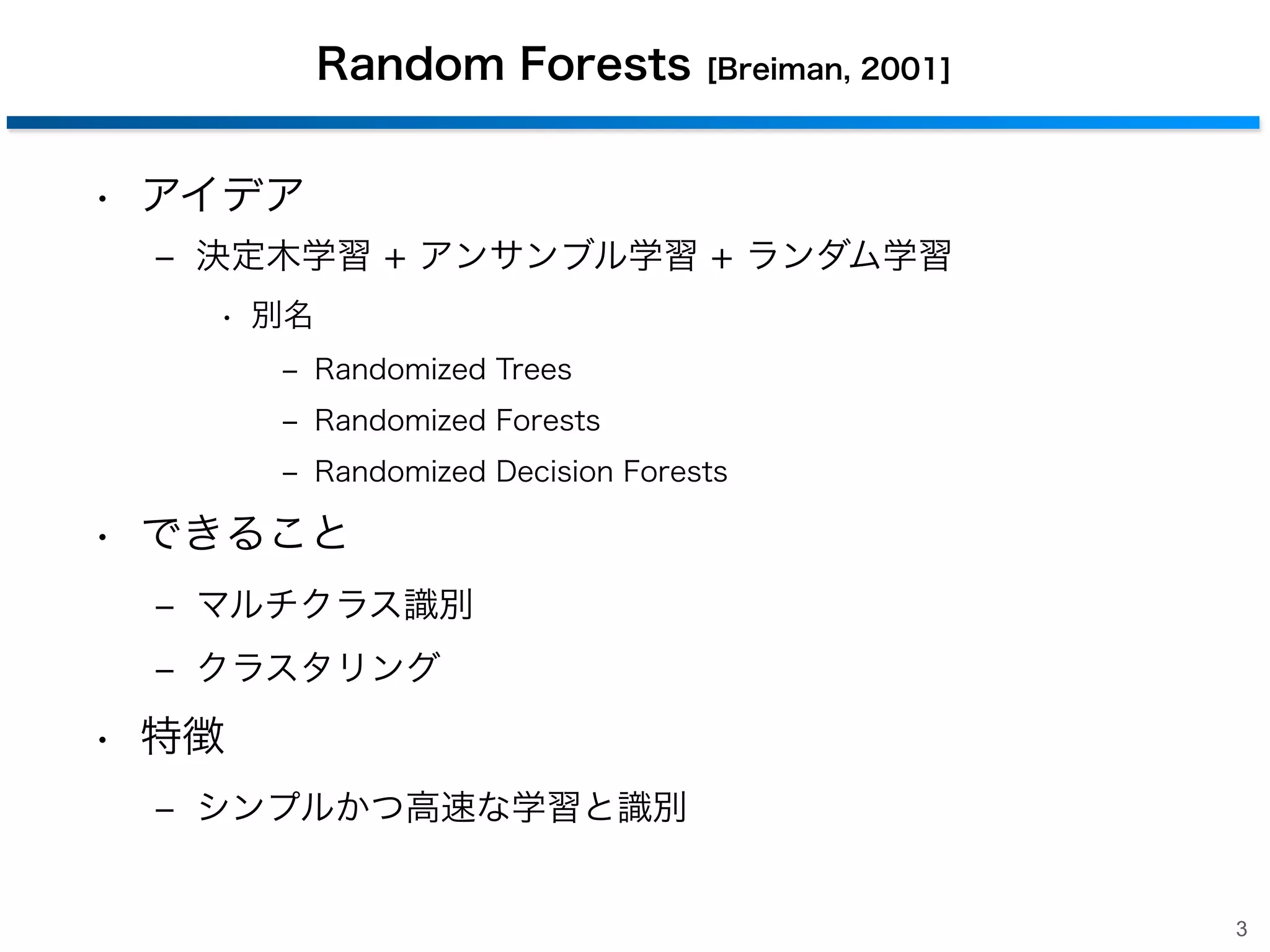 Random Forests

[Breiman, 2001]

• アイデア
‒ 決定木学習 + アンサンブル学習 + ランダム学習
• 別名
‒ Randomized Trees
‒ Randomized Forests
‒ Randomized Decision Forests

• できること
‒ マルチクラス識別
‒ クラスタリング

• 特徴
‒ シンプルかつ高速な学習と識別

3

 