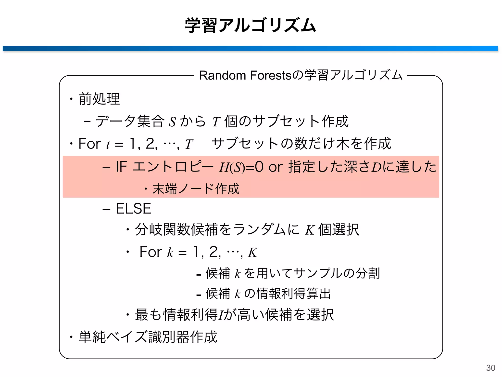学習アルゴリズム
Random Forestsの学習アルゴリズム

・前処理
− データ集合 S から T 個のサブセット作成
・For t = 1, 2, …, T  サブセットの数だけ木を作成
­ IF エントロピー H(S)=0 or 指定した深さDに達した
・末端ノード作成

­ ELSE
・分岐関数候補をランダムに K 個選択
・ For k = 1, 2, …, K

- 候補 k を用いてサンプルの分割
- 候補 k の情報利得算出
・最も情報利得Iが高い候補を選択
・単純ベイズ識別器作成
30

 