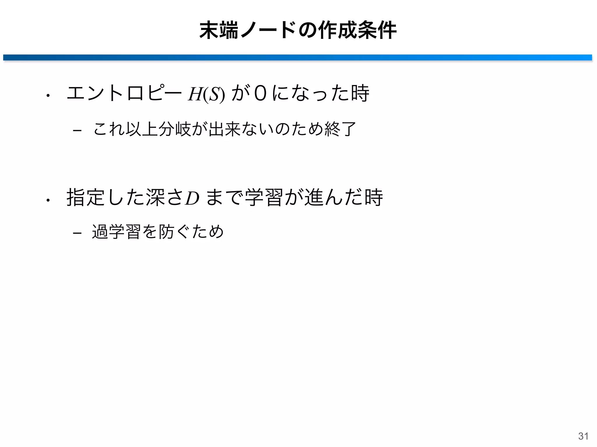 末端ノードの作成条件
• エントロピー H(S) が０になった時
‒ これ以上分岐が出来ないのため終了

• 指定した深さD まで学習が進んだ時
‒ 過学習を防ぐため

31

 