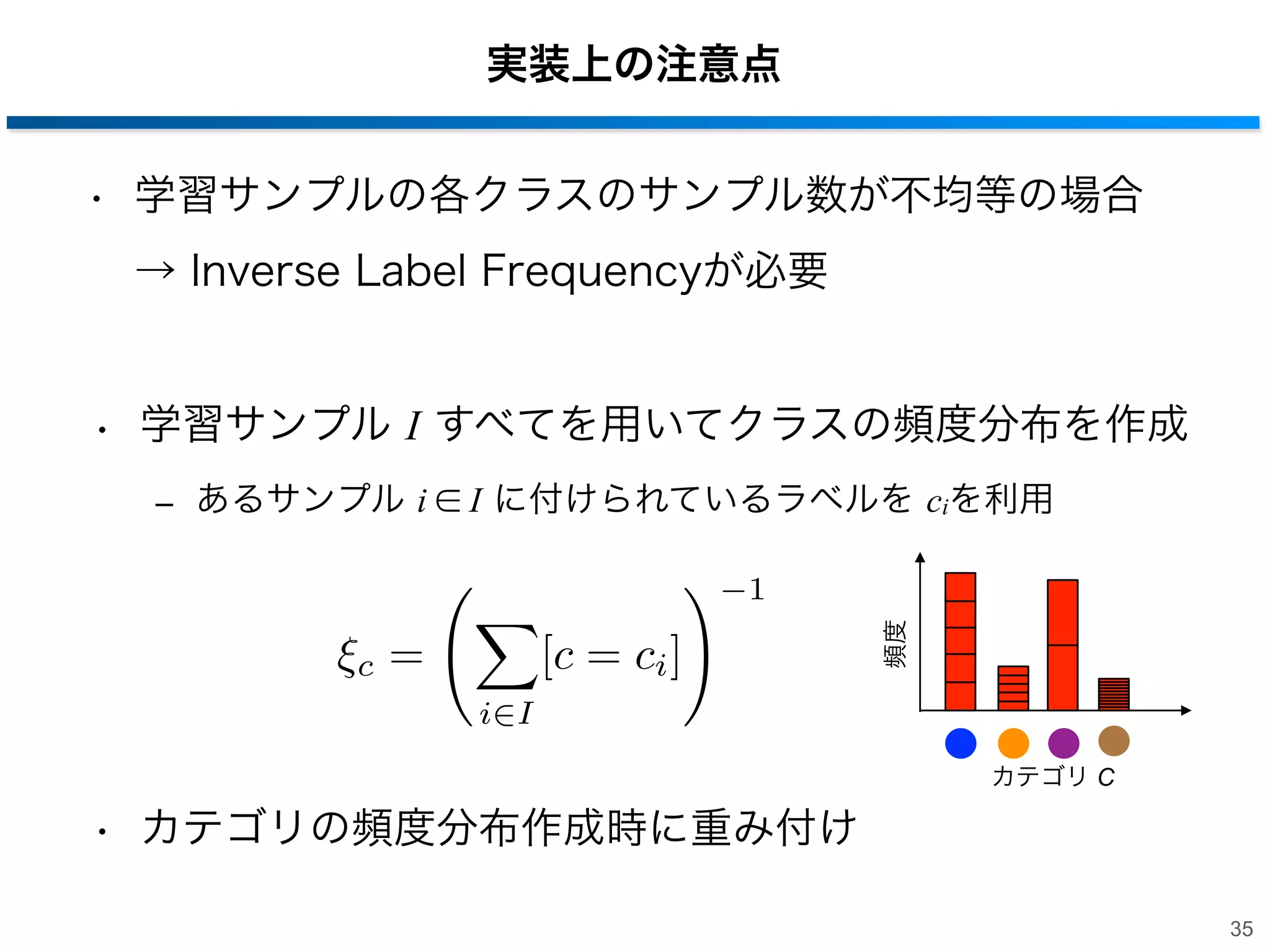 実装上の注意点
• 学習サンプルの各クラスのサンプル数が不均等の場合
→ Inverse Label Frequencyが必要

• 学習サンプル I すべてを用いてクラスの頻度分布を作成
‒ あるサンプル i ∈ I に付けられているラベルを ciを利用

c

=

[c = ci ]

頻度

1

i I
カテゴリ C

• カテゴリの頻度分布作成時に重み付け
35

 