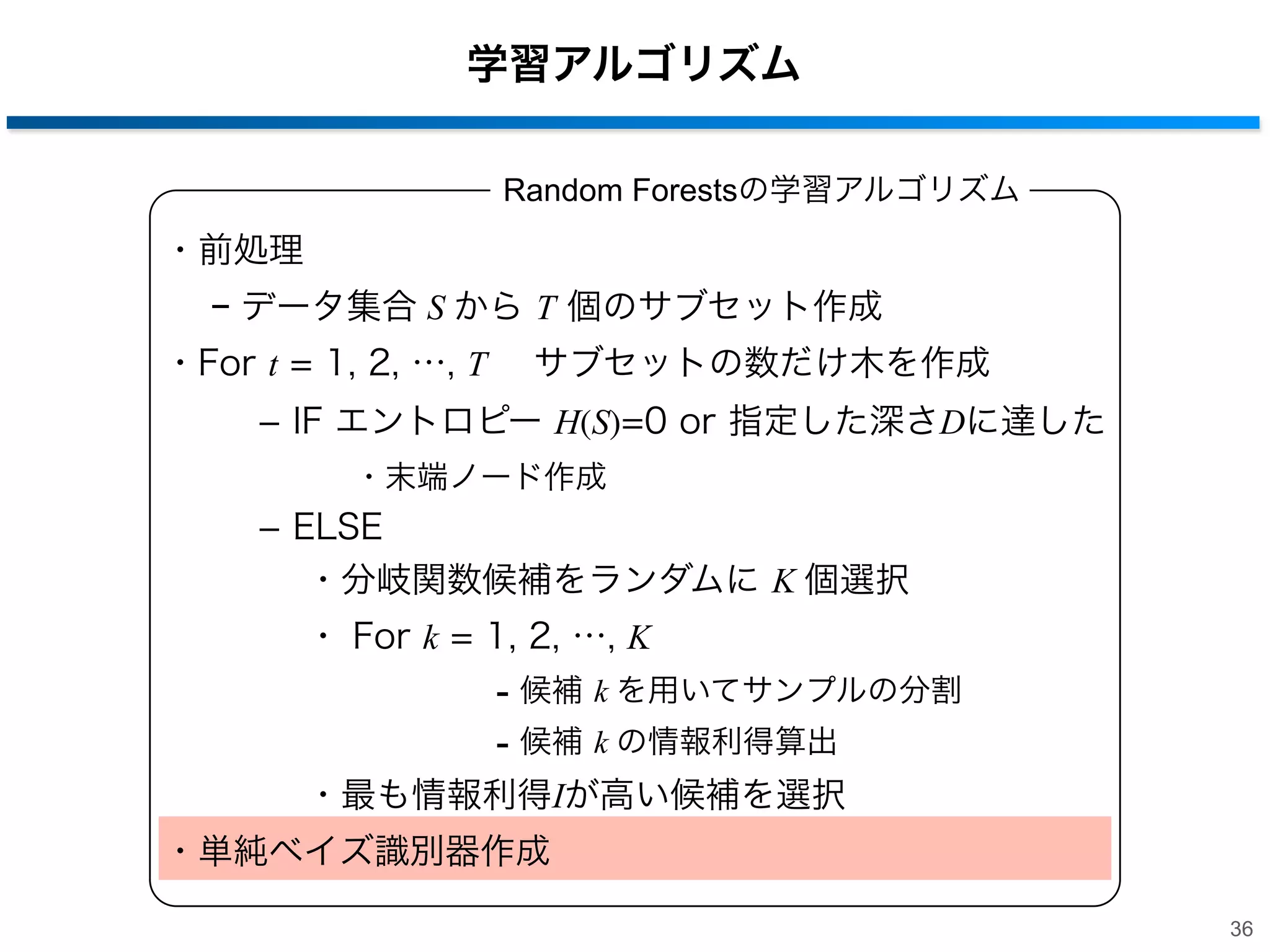 学習アルゴリズム
Random Forestsの学習アルゴリズム

・前処理
− データ集合 S から T 個のサブセット作成
・For t = 1, 2, …, T  サブセットの数だけ木を作成
­ IF エントロピー H(S)=0 or 指定した深さDに達した
・末端ノード作成

­ ELSE
・分岐関数候補をランダムに K 個選択
・ For k = 1, 2, …, K

- 候補 k を用いてサンプルの分割
- 候補 k の情報利得算出
・最も情報利得Iが高い候補を選択
・単純ベイズ識別器作成
36

 